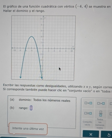 El gráfico de una función cuadrática con vértice (-4,4) se muestra en 
Hallar el dominio y el rango. 
Escribir las respuestas como desigualdades, utilizando x o y, según corres 
Si corresponde también puede hacer clic en "conjunto vacío" o en "todos 
(a) dominio: Todos los números reales
□ □ >□
(b) rango:
□ ≥ □  □ /□  
Tados los 
Conjunto vacio números 
Intente una última vez reales 
×