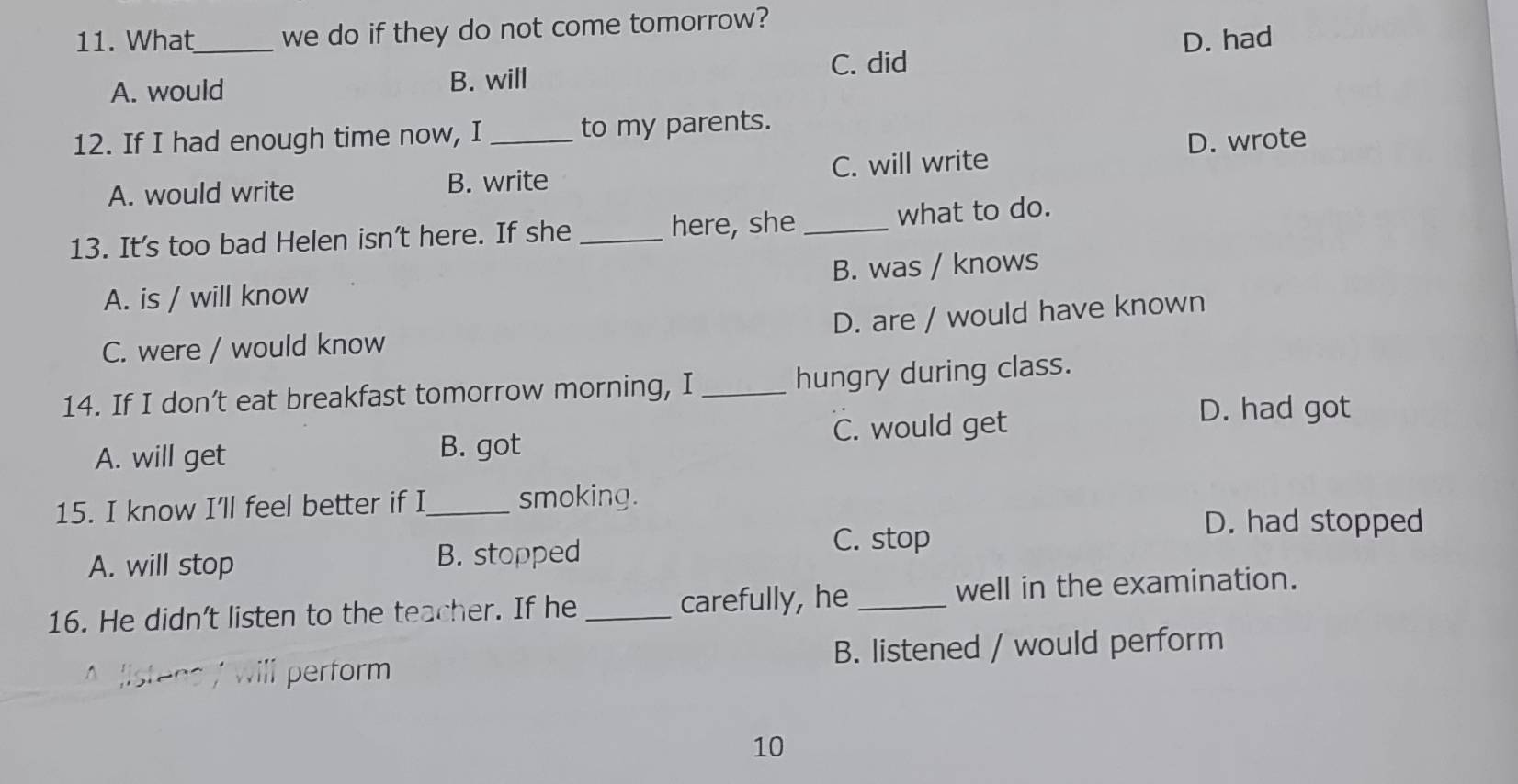 What_ we do if they do not come tomorrow?
D. had
A. would B. will C. did
12. If I had enough time now, I_ to my parents.
D. wrote
A. would write B. write C. will write
13. It's too bad Helen isn't here. If she _here, she _what to do.
A. is / will know B. was / knows
D. are / would have known
C. were / would know
14. If I don’t eat breakfast tomorrow morning, I _hungry during class.
A. will get B. got C. would get
D. had got
15. I know I’ll feel better if I_ smoking.
D. had stopped
A. will stop B. stopped
C. stop
16. He didn't listen to the teacher. If he_ carefully, he _well in the examination.
m perform B. listened / would perform
10