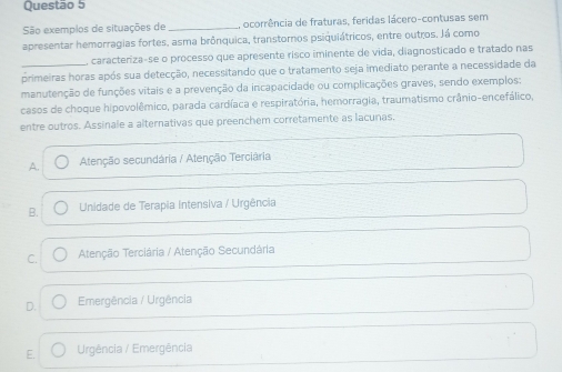 São exemplos de situações de _, ocorrência de fraturas, feridas lácero-contusas sem
apresentar hemorragias fortes, asma brônquica, transtoros psiquiátricos, entre outros, Já como
caracteriza-se o processo que apresente risco iminente de vida, diagnosticado e tratado nas
primeiras horas após sua detecção, necessitando que o tratamento seja imediato perante a necessidade da
manutenção de funções vitais e a prevenção da incapacidade ou complicações graves, sendo exemplos:
casos de choque hipovolêmico, parada cardíaca e respiratória, hemorragia, traumatismo crânio-encefálico,
entre outros. Assinale a alternativas que preenchem corretamente as lacunas,
A. Atenção secundária / Atenção Terciária
B. Unidade de Terapia Intensiva / Urgência
C. Atenção Terciária / Atenção Secundária
D. Emergência / Urgência
E. Urgência / Emergência