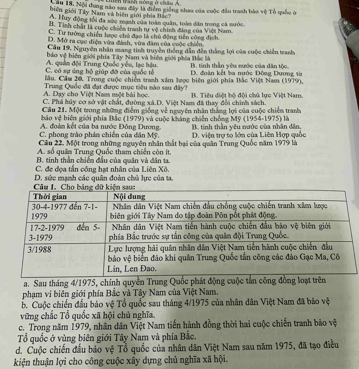hềh tranh nóng ở châu Á,
Câu 18. Nội dung nào sau đây là điểm giống nhau của cuộc đấu tranh bảo vệ Tổ quốc ở
biên giới Tây Nam và biên giới phía Bắc?
A. Huy động tối đa sức mạnh của toàn quân, toàn dân trong cả nước.
B. Tính chất là cuộc chiến tranh tự vệ chính đáng của Việt Nam.
C. Tư tưởng chiến lược chủ đạo là chủ động tiến công địch.
D. Mở ra cục diện vừa đánh, vừa đàm của cuộc chiến.
Câu 19. Nguyên nhân mang tính truyền thống dẫn đến thắng lợi của cuộc chiến tranh
bảo vệ biên giới phía Tây Nam và biên giới phía Bắc là
A. quần đội Trung Quốc yếu, lạc hậu. B. tinh thần yêu nước của dân tộc.
C. có sự ủng hộ giúp đỡ của quốc tế D. đoàn kết ba nước Đông Dương từ
lâu. Câu 20. Trong cuộc chiến tranh xâm lược biên giới phía Bắc Việt Nam (1979),
Trung Quốc đã đạt được mục tiêu nào sau đây?
A. Dạy cho Việt Nam một bài học. B. Tiêu diệt bộ đội chủ lực Việt Nam.
C. Phá hủy cơ sở vật chất, đường xá.D. Việt Nam đã thay đổi chính sách.
Câu 21. Một trong những điểm giống về nguyên nhân thắng lợi của cuộc chiến tranh
bảo vệ biên giới phía Bắc (1979) và cuộc kháng chiến chống Mỹ (1954-1975) là
A. đoàn kết của ba nước Đông Dương. B. tinh thần yêu nước của nhân dân.
C. phong trào phản chiến của dân Mỹ. D. viện trợ to lớn của Liên Hợp quốc
Câu 22. Một trong những nguyên nhân thất bại của quân Trung Quốc năm 1979 là
A. số quân Trung Quốc tham chiến còn ít.
B. tinh thần chiến đấu của quân và dân ta.
C. đe dọa tấn công hạt nhân của Liên Xô.
D. sức mạnh các quân đoàn chủ lực của ta.
a. Sau tháng 4/1975, chính quyền Trung Quốc phát động cuộc tấn công đồng loạt trên
phạm vi biên giới phía Bắc và Tây Nam của Việt Nam.
b. Cuộc chiến đấu bảo vệ Tổ quốc sau tháng 4/1975 của nhân dân Việt Nam đã bảo vệ
vững chắc Tổ quốc xã hội chủ nghĩa.
c. Trong năm 1979, nhân dân Việt Nam tiến hành đồng thời hai cuộc chiến tranh bảo vệ
Tổ quốc ở vùng biên giới Tây Nam và phía Bắc.
d. Cuộc chiến đầu bảo vệ Tổ quốc của nhân dân Việt Nam sau năm 1975, đã tạo điều
kiện thuận lợi cho công cuộc xây dựng chủ nghĩa xã hội.