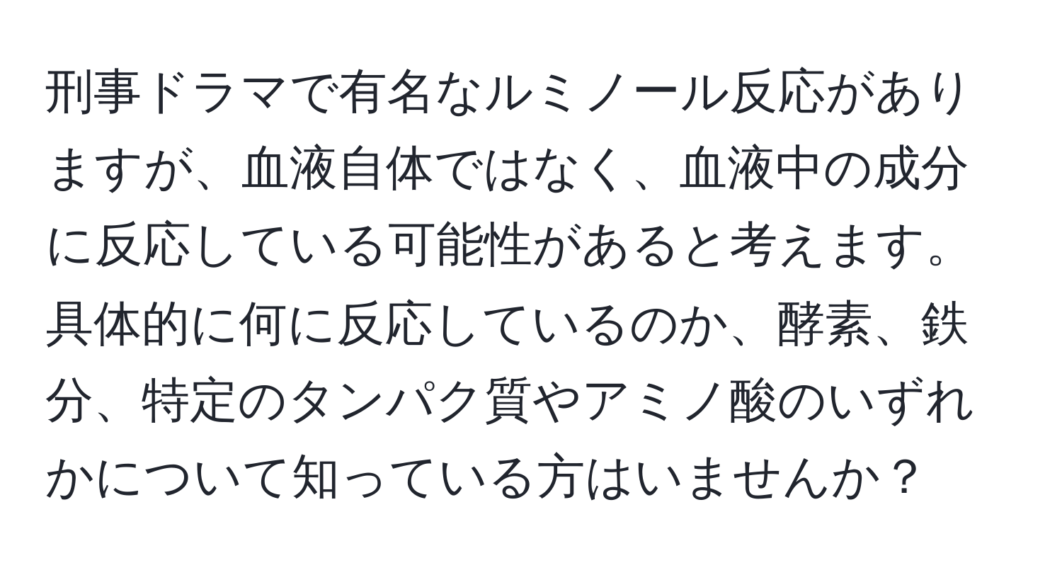 刑事ドラマで有名なルミノール反応がありますが、血液自体ではなく、血液中の成分に反応している可能性があると考えます。具体的に何に反応しているのか、酵素、鉄分、特定のタンパク質やアミノ酸のいずれかについて知っている方はいませんか？