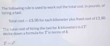 The following rule is used to work out the total cost, in pounds, of 
hiring a taxi. 
Total cos t=£3.05 for each kilometer plus fixed cost of £2.80. 
The total cost of hiring the taxi for k kilometers is £T '. 
Write down a formula for T in terms of k. 
T= =^circ 