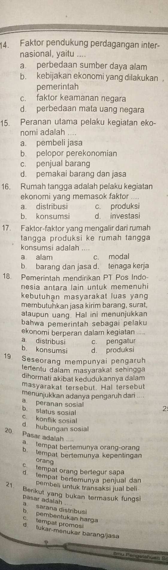 Faktor pendukung perdagangan inter-
nasional, yaitu ....
a. perbedaan sumber daya alam
b. kebijakan ekonomi yang dilakukan ,
pemerintah
c. faktor keamanan negara
d. perbedaan mata uang negara
15. Peranan utama pelaku kegiatan eko-
nomi adalah
a. pembeli jasa
b. pelopor perekonomian
c. penjual barang
d. pemakai barang dan jasa
16. Rumah tangga adalah pelaku kegiatan
ekonomi yang memasok faktor
a. distribusi c. produksi
b. konsumsi d. investasi
17. Faktor-faktor yang mengalir dari rumah
tangga produksi ke rumah tangga
konsumsi adalah ....
a alam c. modal
b. barang dan jasa d. tenaga kerja
18. Pemerintah mendirikan PT Pos Indo-
nesia antara lain untuk memenuhi
kebutuhan masyarakat luas yang
membutuhkan jasa kirim barang, surat,
ataupun uang. Hal ini menunjukkan
bahwa pemerintah sebagai pelaku
ekonomi berperan dalam kegiatan ....
a distribusi c. pengatur
b. konsumsi d. produksi
19 Seseorang mempunyai pengaruh
tertentu dalam masyarakat sehingga
dihormati akibat kedudukannya dalam
masyarakat tersebut. Hal tersebut
menunjukkan adanya pengaruh dari ....
a. peranan sosial 2
b. status sosial
c konflik sosial
d hubungan sosial
20. Pasar adalah
a tempat bertemunya orang-orang
b. tempat bertemunya kepentingan
orang
cn tempat orang bertegur sapa
d. tempat bertemunya penjual dan
pembeli untuk transaksi jual beli 
21. Berikut yang bukan termasuk fungsi
pasar adalah ....
a. sarana distribusi
b. pembentukan harga
c. tempat promosi
d. lukar-menukar barang/jasa
φ
Bmu Pengethuan Sơ