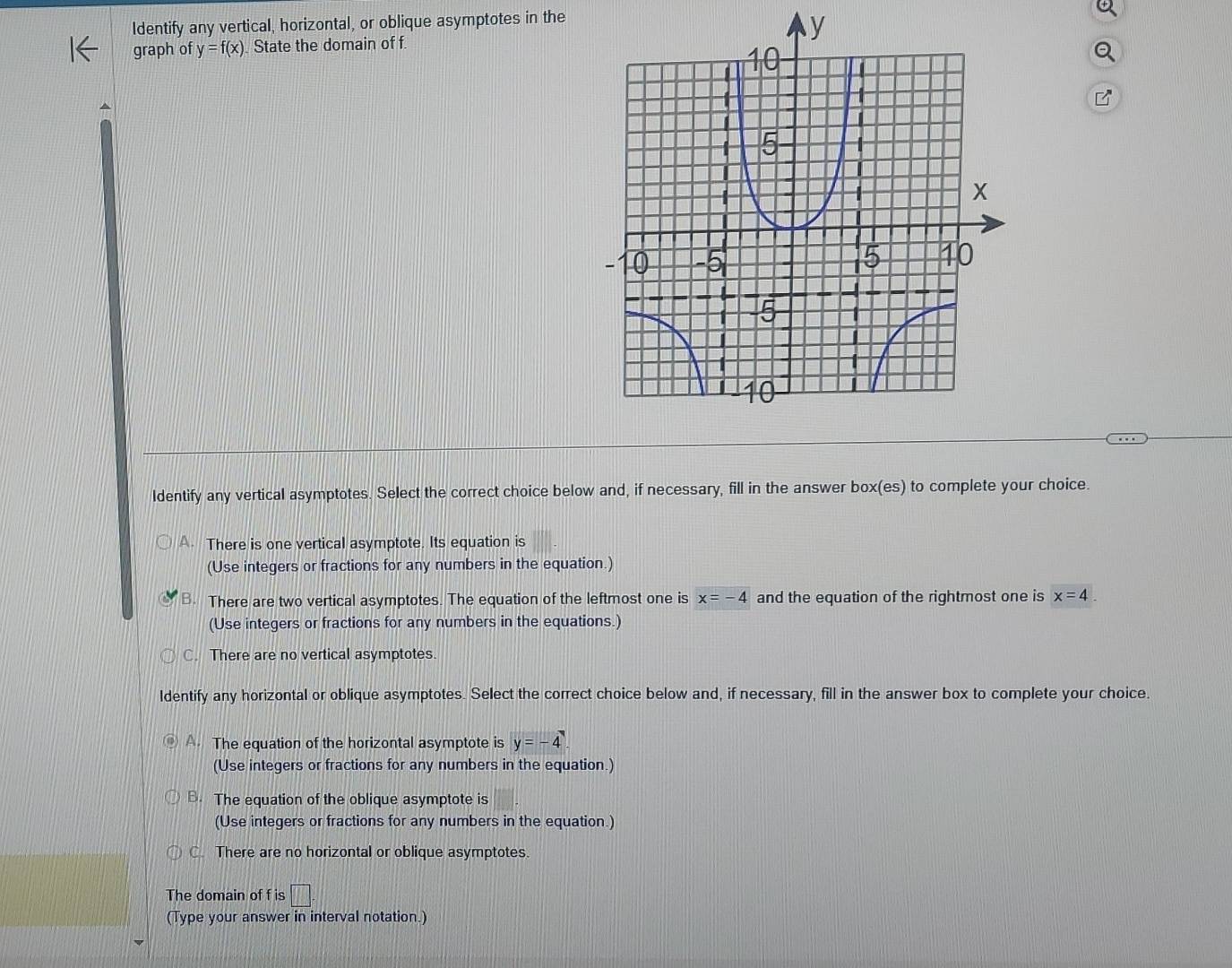 Identify any vertical, horizontal, or oblique asymptotes in the
graph of y=f(x) State the domain of f
Identify any vertical asymptotes. Select the correct choice below and, if necessary, fill in the answer box(es) to complete your choice.
A. There is one vertical asymptote. Its equation is
(Use integers or fractions for any numbers in the equation.)
B. There are two vertical asymptotes. The equation of the leftmost one is x=-4 and the equation of the rightmost one is x=4
(Use integers or fractions for any numbers in the equations.)
C. There are no vertical asymptotes.
Identify any horizontal or oblique asymptotes. Select the correct choice below and, if necessary, fill in the answer box to complete your choice.
A. The equation of the horizontal asymptote is y=-4
(Use integers or fractions for any numbers in the equation.)
B. The equation of the oblique asymptote is
(Use integers or fractions for any numbers in the equation.)
C. There are no horizontal or oblique asymptotes.
The domain of f is □. 
(Type your answer in interval notation.)