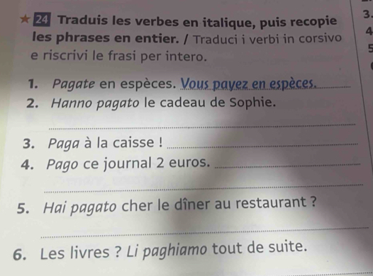 Traduis les verbes en italique, puis recopie 3. 
les phrases en entier. / Traduci i verbi in corsivo 4 
5 
e riscrivi le frasi per intero. 
1. Pagate en espèces. Vous payez en espèces. 
2. Hanno pagato le cadeau de Sophie. 
_ 
3. Paga à la caisse !_ 
4. Pago ce journal 2 euros._ 
_ 
5. Hai pagato cher le dîner au restaurant ? 
_ 
6. Les livres ? Li paghiamo tout de suite.