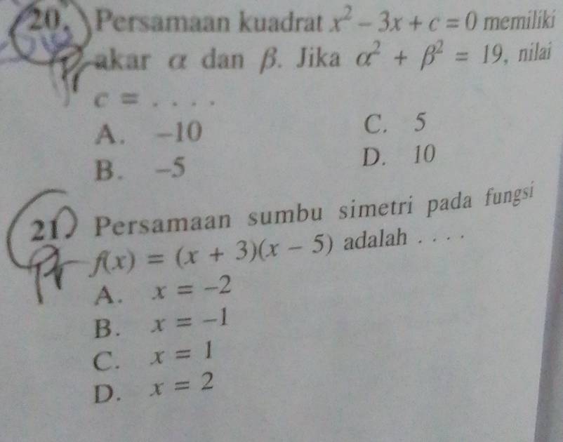 Persamaan kuadrat x^2-3x+c=0 memiliki
akar α dan β. Jika alpha^2+beta^2=19 , nilai
c= _. .
A. -10 C. 5
B. -5 D. 10
210 Persamaan sumbu simetri pada fungsi
f(x)=(x+3)(x-5) adalah . . . .
A. x=-2
B. x=-1
C. x=1
D. x=2