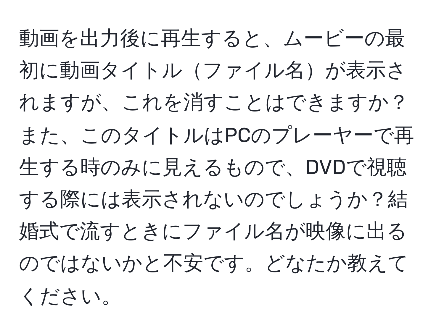 動画を出力後に再生すると、ムービーの最初に動画タイトルファイル名が表示されますが、これを消すことはできますか？また、このタイトルはPCのプレーヤーで再生する時のみに見えるもので、DVDで視聴する際には表示されないのでしょうか？結婚式で流すときにファイル名が映像に出るのではないかと不安です。どなたか教えてください。