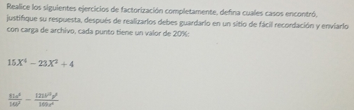 Realice los siguientes ejercicios de factorización completamente, defina cuales casos encontró, 
justifique su respuesta, después de realizarlos debes guardario en un sitio de fácil recordación y enviario 
con carga de archivo, cada punto tiene un valor de 20% :
15X^4-23X^2+4
 81a^6/16b^2 - 121b^2p^6/169c^4 