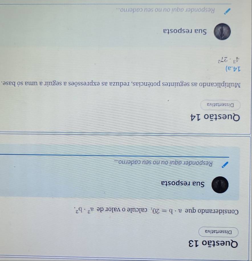 Dissertativa 
Considerando que a· b=20 , calcule o valor de a^2· b^2. 
Sua resposta 
Responder aqui ou no seu caderno... 
Questão 14 
Dissertativa 
Multiplicando as seguintes potências, reduza as expressões a seguir a uma só base. 
14.a)
4^3· 27^2
Sua resposta 
Responder aqui ou no seu caderno...