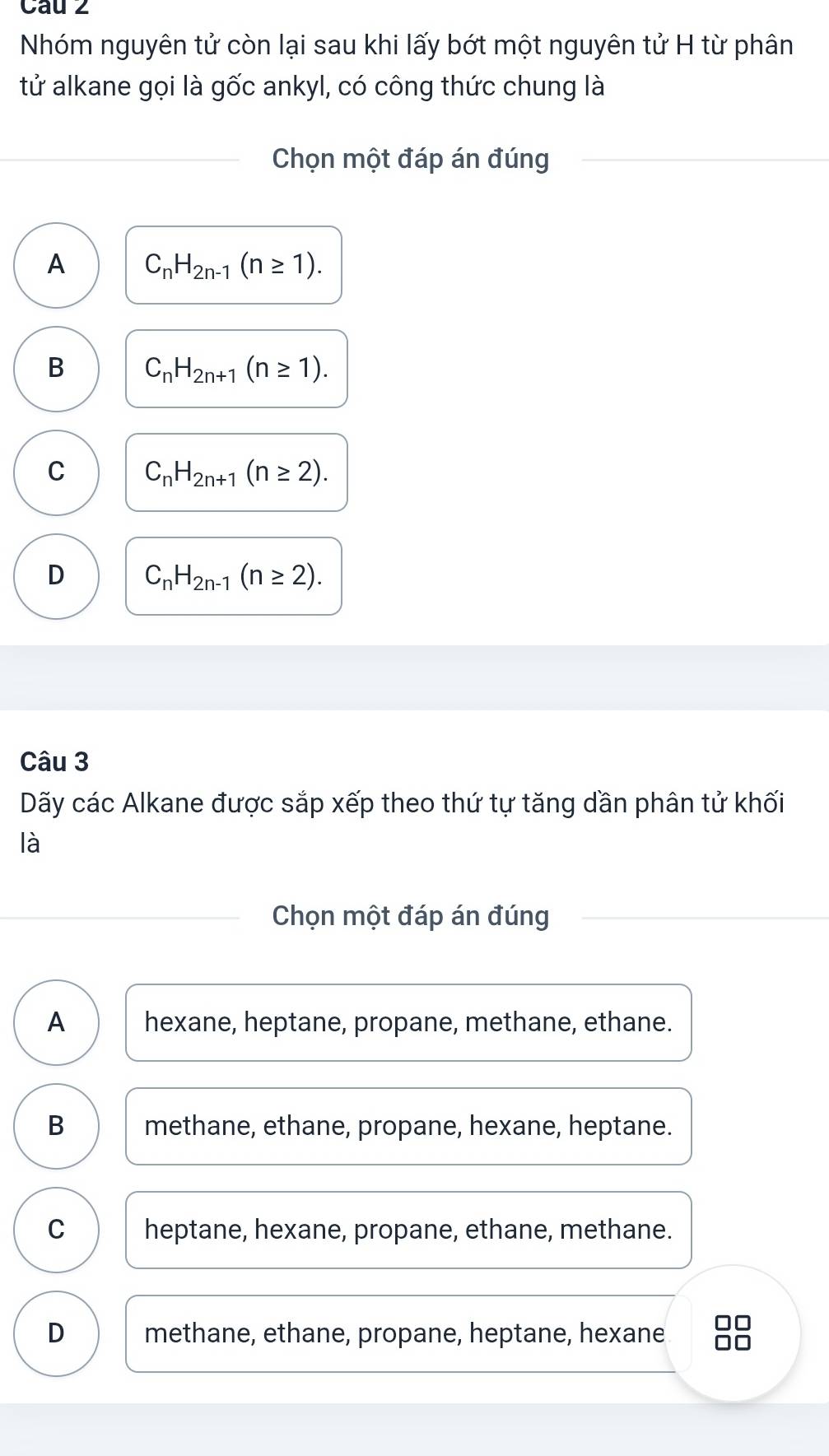 Cau 2
Nhóm nguyên tử còn lại sau khi lấy bớt một nguyên tử H từ phân
tử alkane gọi là gốc ankyl, có công thức chung là
Chọn một đáp án đúng
A C_nH_2n-1(n≥ 1).
B C_nH_2n+1(n≥ 1).
C C_nH_2n+1(n≥ 2).
D C_nH_2n-1(n≥ 2). 
Câu 3
Dãy các Alkane được sắp xếp theo thứ tự tăng dần phân tử khối
là
Chọn một đáp án đúng
A hexane, heptane, propane, methane, ethane.
B methane, ethane, propane, hexane, heptane.
C heptane, hexane, propane, ethane, methane.
D methane, ethane, propane, heptane, hexane 88