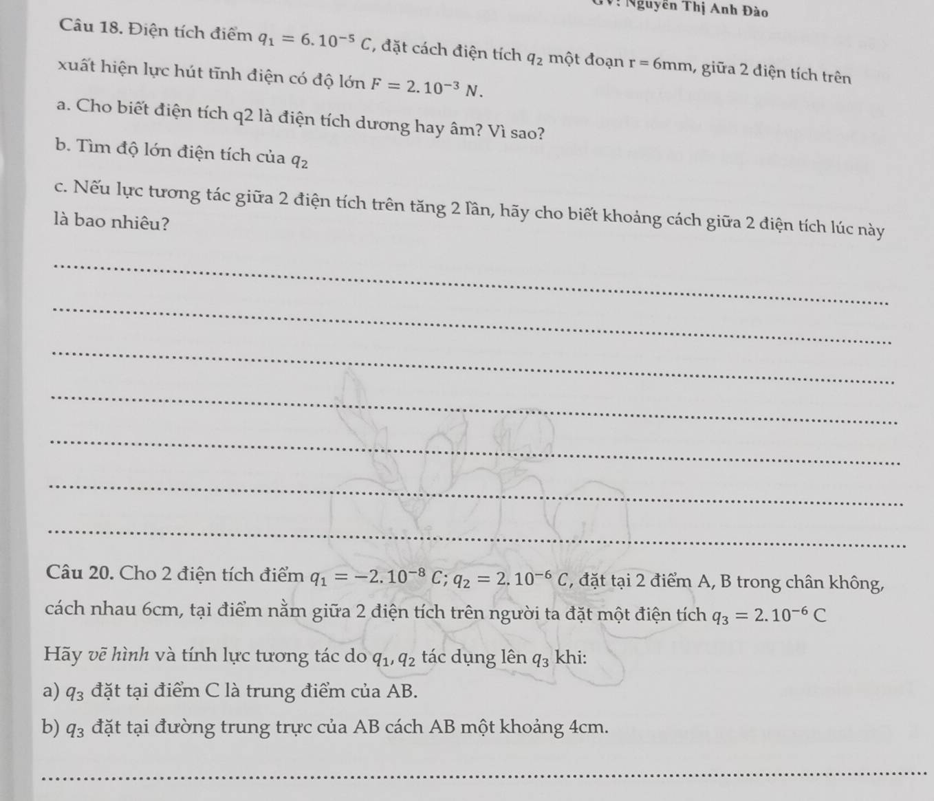 T: Nguyễn Thị Anh Đào 
Câu 18. Điện tích điểm q_1=6.10^(-5)C , đặt cách điện tích q_2 một đoạn r=6mm 7 giữa 2 điện tích trên 
xuất hiện lực hút tĩnh điện có độ lớn F=2.10^(-3)N. 
a. Cho biết điện tích q2 là điện tích dương hay âm? Vì sao? 
b. Tìm độ lớn điện tích của q_2
c. Nếu lực tương tác giữa 2 điện tích trên tăng 2 lần, hãy cho biết khoảng cách giữa 2 điện tích lúc này 
là bao nhiêu? 
_ 
_ 
_ 
_ 
_ 
_ 
_ 
Câu 20. Cho 2 điện tích điểm q_1=-2.10^(-8)C; q_2=2.10^(-6)C ' đặt tại 2 điểm A, B trong chân không, 
cách nhau 6cm, tại điểm nằm giữa 2 điện tích trên người ta đặt một điện tích q_3=2.10^(-6)C
Hãy vẽ hình và tính lực tương tác do q_1, q_2 tác dụng lên q_3 khi: 
a) q_3 đặt tại điểm C là trung điểm của AB. 
b) q_3 đặt tại đường trung trực của AB cách AB một khoảng 4cm. 
_