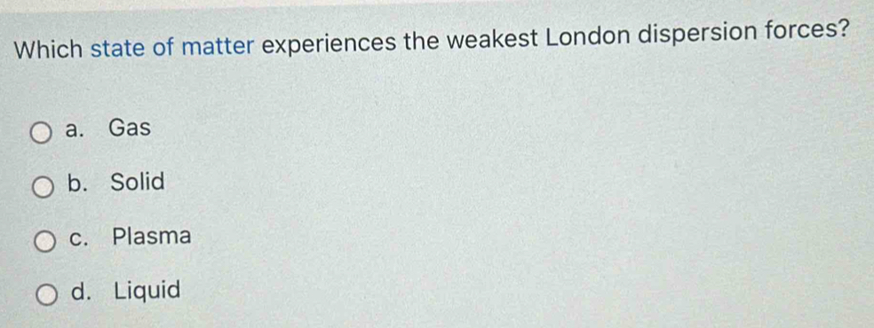 Which state of matter experiences the weakest London dispersion forces?
a. Gas
b. Solid
c. Plasma
d. Liquid