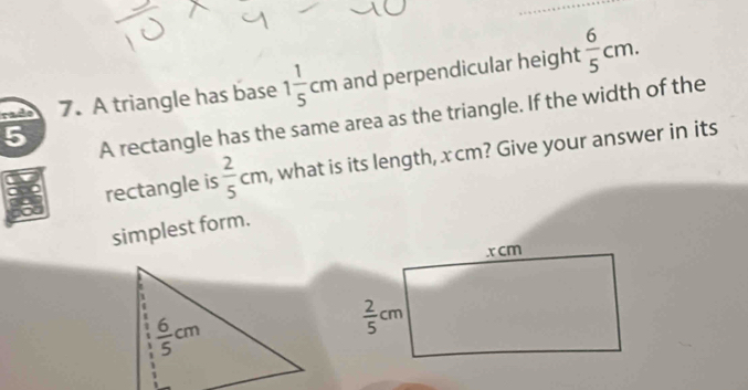 rade 7. A triangle has base 1 1/5 cm and perpendicular height  6/5 cm.
5
A rectangle has the same area as the triangle. If the width of the
rectangle is  2/5 cm , what is its length, x cm? Give your answer in its
simplest form.