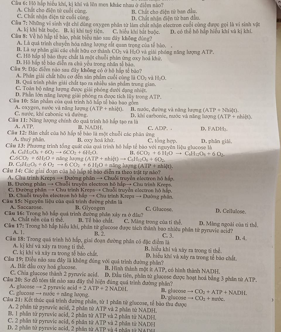 Hô hấp hiếu khí, kị khí và lên men khác nhau ở điểm nào?
A. Chất cho điện tử cuối cùng. B. Chất cho điện tử ban đầu.
C. Chất nhận điện tử cuối cùng. D. Chất nhận điện tử ban đầu.
Câu 7: Những vi sinh vật chỉ dùng oxygen phân tử làm chất nhận electron cuối cùng được gọi là vi sinh vật
A. kị khí bắt buộc. B. kị khí tuỳ tiện. C. hiếu khí bắt buộc. D. có thể hô hấp hiếu khí và kị khí.
Câu 8: Về hô hấp tế bào, phát biểu nào sau đây không đúng?
A. Là quá trình chuyền hóa năng lượng rất quan trọng của tế bào.
B. Là sự phân giải các chất hữu cơ thành CO_2 và H_2O và giải phóng năng lượng ATP.
C. Hô hấp tế bào thực chất là một chuỗi phản ứng oxy hoá khử.
D. Hô hấp tế bào diễn ra chủ yếu trong nhân tế bào.
Câu 9: Đặc điểm nào sau đây không có ở hô hấp tế bào?
A. Phân giải chất hữu cơ đến sản phẩm cuối cùng là CO_2 và H_2O.
B. Quá trình phân giải chất tạo ra nhiều sản phẩm trung gian.
C. Toàn bộ năng lượng được giải phóng dưới dạng nhiệt.
D. Phần lớn năng lượng giải phóng ra được tích lũy trong ATP.
Câu 10: Sản phẩm của quá trình hô hấp tế bào bao gồm
A. oxygen, nước và năng lượng (ATP+nhiet). B. nước, đường và năng lượng (ATP + Nhiệt).
C. nước, khí cabonic và đường. D. khí carbonic, nước và năng lượng (ATP + nhiệt).
Câu 11: Năng lượng chính do quá trình hô hấp tạo ra là
A. ATP. B. NADH. C. ADP. . D. FADH b
Câu 12: Bản chất của hô hấp tế bào là một chuỗi các phản ứng
A. thuỷ phân. B. oxy hoá khử. C. tổng hợp. D. phân giải.
Câu 13: Phương trình tổng quát của quá trình hô hấp tế bào với nguyên liệu glucose là
A. C_6H_12O_6+6O_2to 6CO_2+6H_2O. B. 6CO_2+6H_2Oto C_6H_12O_6+6O_2.
C. 6CO_2+6H_2O+ năng lượng (ATP+nhiet)to C_6H_12O_6+6O_2.
D. C_6H_12O_6+6O_2to 6CO_2+6H_2O+n ăng lượng (ATP+nhiet).
Câu 14: Các giai đoạn của hô hấp tế bào diễn ra theo trật tự nào?
A. Chu trình Kreps → Đường phân → Chuối truyền electron hô hấp.
B. Đường phân → Chuỗi truyền electron hộ hấp→ Chu trình Kreps.
C. Đường phân → Chu trình Kreps→ Chuỗi truyền electron hô hấp.
D. Chuỗi truyền electron hô hấp → Chu trình Kreps → Đường phân.
Câu 15: Nguyên liệu của quá trình đường phân là
A. Saccarose. B. Glycogen C. Glucose. D. Cellulose.
Câu 16: Trong hô hấp quá trình đường phân xảy ra ở đâu?
A. Chất nền của ti thể. B. Tế bào chất. C. Màng trong của ti thể. D. Màng ngoài của tỉ thể.
Câu 17: Trong hô hấp hiếu khí, phân tử glucose được tách thành bao nhiêu phân tử pyruvic acid?
A. 1. B. 2. C. 3. D. 4.
Câu 18: Trong quá trình hô hấp, giai đoạn đường phân có đặc điểm là
A. kị khí và xảy ra trong ti thể. B. hiếu khí và xảy ra trong ti thể.
C. kị khí và xảy ra trong tế bào chất. D. hiểu khí và xảy ra trong tế bào chất.
Câu 19: Điều nào sau đây là không đúng với quá trình đường phân?
A. Bắt đầu oxy hoá glucose.  B. Hình thành một ít ATP, có hình thành NADH.
C. Chia glucose thành 2 pyruvic acid.       D. Đầu tiên, phân tử glucose được hoạt hoá bằng 3 phân tử ATP.
Câu 20: Sơ đồ tóm tắt nào sau đây thể hiện đúng quá trình đường phân?
A. glucose → 2 pyruvic acid +2ATP+2NADH B. glucose CO_2+ATP+NADH.
C. glucose → nước + năng lượng. D. glucose CO_2+nutic.
Câu 21: Kết thúc quá trình đường phân, từ 1 phân tử glucose, tế bào thu được
A. 2 phân tử pyruvic acid, 2 phân tử ATP và 2 phân tử NADH.
B. 1 phân tử pyruvic acid, 2 phân tử ATP và 2 phân tử NADH.
C. 2 phân tử pyruvic acid, 6 phân tử ATP và 2 phân tử NADH
D. 2 phân tử pyruvic acid, 2 phân tử ATP và 4 phân tử NADH