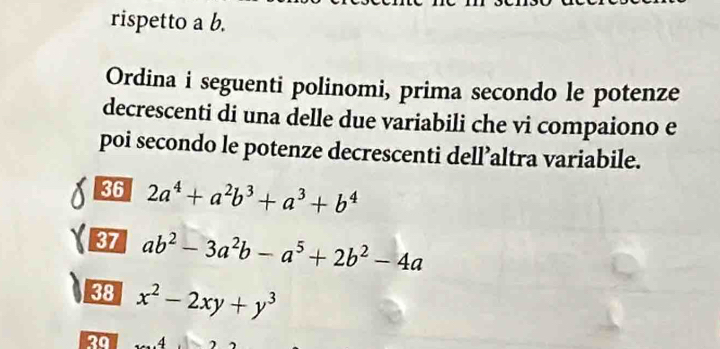 rispetto a b. 
Ordina i seguenti polinomi, prima secondo le potenze 
decrescenti di una delle due variabili che vi compaiono e 
poi secondo le potenze decrescenti dell’altra variabile. 
36 2a^4+a^2b^3+a^3+b^4
37 ab^2-3a^2b-a^5+2b^2-4a
38 x^2-2xy+y^3
20 .4