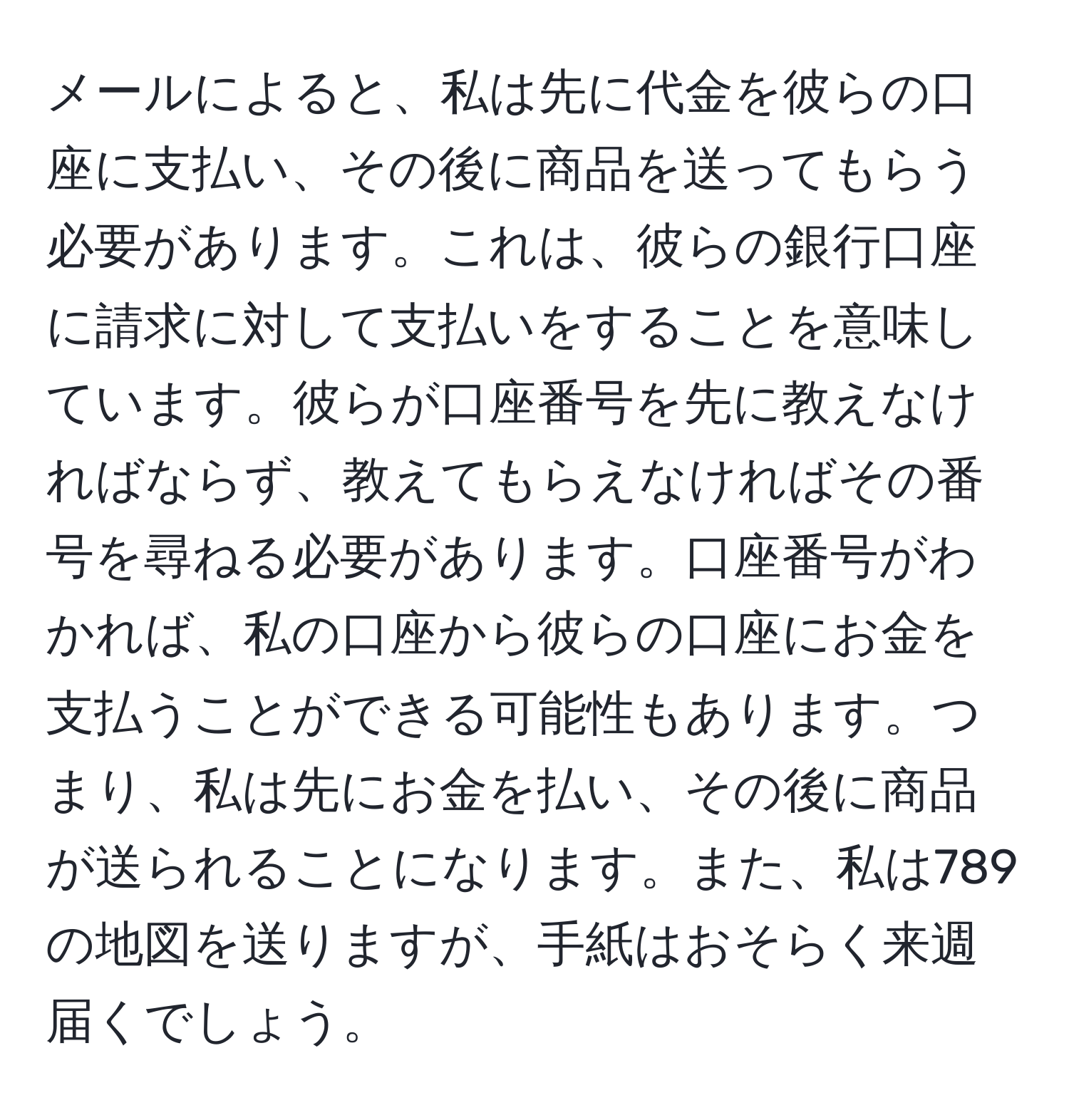 メールによると、私は先に代金を彼らの口座に支払い、その後に商品を送ってもらう必要があります。これは、彼らの銀行口座に請求に対して支払いをすることを意味しています。彼らが口座番号を先に教えなければならず、教えてもらえなければその番号を尋ねる必要があります。口座番号がわかれば、私の口座から彼らの口座にお金を支払うことができる可能性もあります。つまり、私は先にお金を払い、その後に商品が送られることになります。また、私は789の地図を送りますが、手紙はおそらく来週届くでしょう。