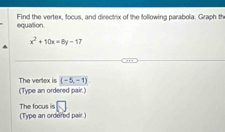 Find the vertex, focus, and directrix of the following parabola. Graph th 
equation.
x^2+10x=8y-17
The vertex is (-5,-1). 
(Type an ordered pair.) 
The focus is 
(Type an ordered pair.)