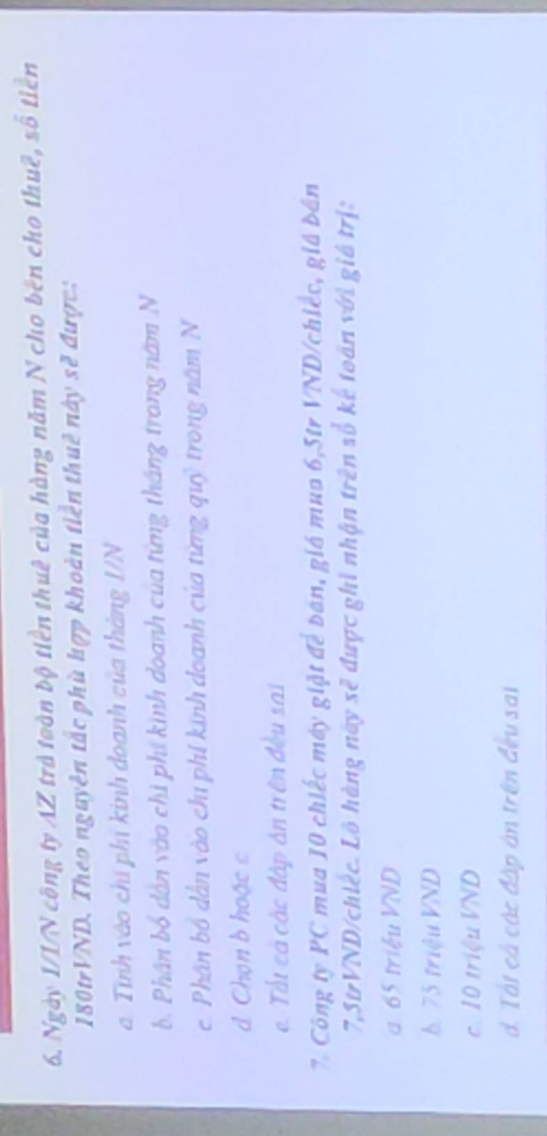 Ngày 1/1/N công ty AZ trà toàn bộ tiền thuê của hàng năm N cho bên cho thuê, số tiền
180trVND. Theo nguyên tắc phù hợp khoản tiền thuê này sẽ được:
a Tình vào chỉ phí kinh doanh của tháng I/N
b. Phân bố dân vào chi phí kinh doanh của từng tháng trong năm N
c Phân bố dân vào chi phí kính doanh của từng quỷ trong năm N
Chọn b hoặc c
e. Tất cả các đập án trên đều sai
7. Công ty PC mua 10 chiếc máy giặt để bán, giá mua 6, 5tr VND/chiếc, giá bản
7,StrVND/chiếc. Lô hàng nay sẽ được ghi nhận trên số kế toán với giá trị:
a 65 triệu VND
b. 75 triệu VND
c. 10 triệu VND
d. Tất cả các đấp án trên đều sai