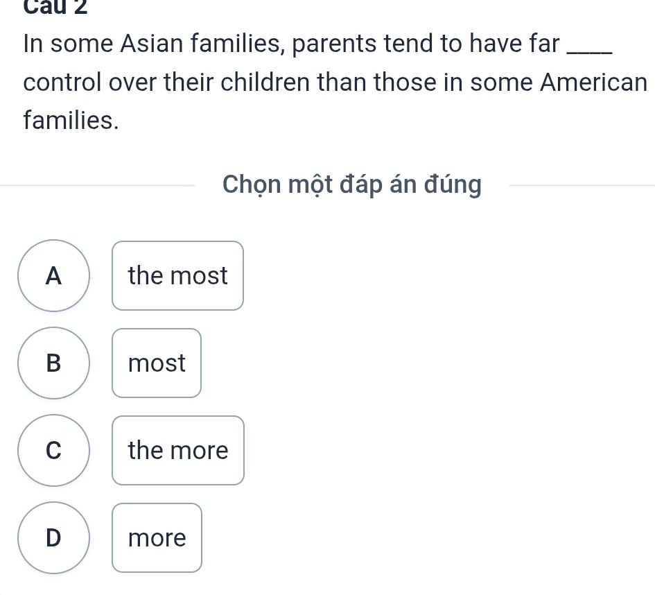 Cau 2
In some Asian families, parents tend to have far_
control over their children than those in some American
families.
Chọn một đáp án đúng
A the most
B most
C the more
D more