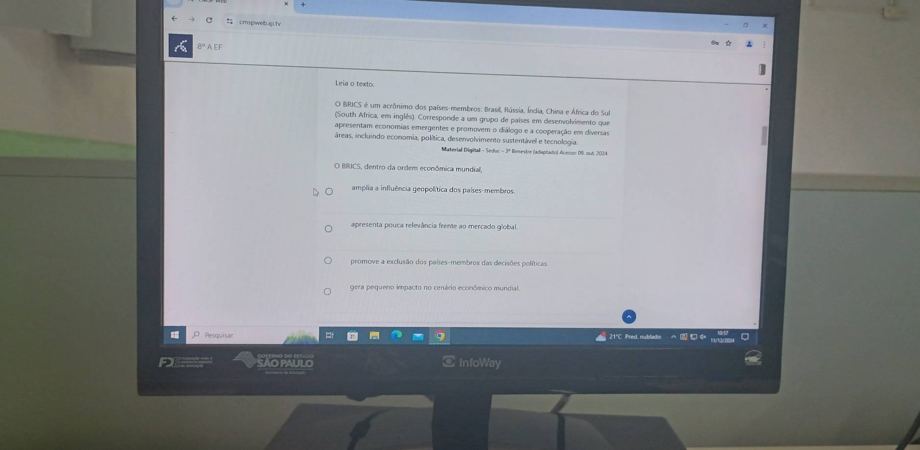 → C cmspweb.ip.tv
8º A EF
Leia o texto.
O BRICS é um acrônimo dos países-membros: Brasil, Rússia, Índia, China e África do Sul
(South Africa, em inglês). Corresponde a um grupo de países em desenvolvimento que
apresentam economias emergentes e promovem o diálogo e a cooperação em diversas
áreas, incluindo economia, política, desenvolvimento sustentável e tecnologia.
Material Digital - Seduc - 3º Bimestre (adaptado) Acesso: 09. out. 2024.
O BRICS, dentro da ordem econômica mundial,
amplia a influência geopolítica dos países-membros
apresenta pouca relevância frente ao mercado global.
promove a exclusão dos países-membros das decisões políticas.
gera pequeno impacto no cenário econômico mundial.
O Pesquisar * 21℃ Pred, nublado へ 11/12/203
AOPAULO InfoWay