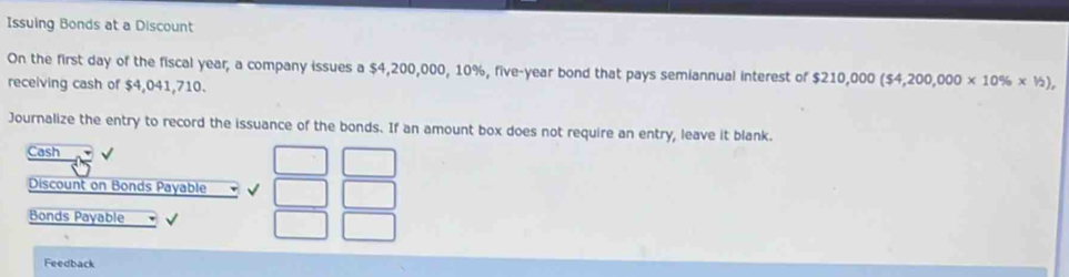 Issuing Bonds at a Discount 
On the first day of the fiscal year, a company issues a $4,200,000, 10%, five-year bond that pays semiannual interest of $210,000($4,200,000* 10% * 1/2), 
receiving cash of $4,041,710. 
Journalize the entry to record the issuance of the bonds. If an amount box does not require an entry, leave it blank. 
Cash 
Discount on Bonds Payable √ 
Bonds Payable √ 
Feedback