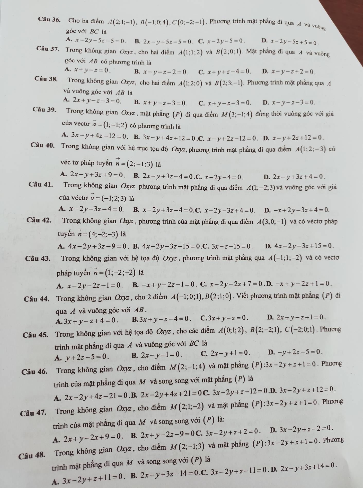 Cho ba điểm A(2;1;-1),B(-1;0;4),C(0;-2;-1). Phương trình mặt phẳng đi qua A và vuông
góc với BC là
A. x-2y-5z-5=0 B. 2x-y+5z-5=0. C. x-2y-5=0. D. x-2y-5z+5=0.
Câu 37. Trong không gian Oxyz , cho hai điểm A(1;1;2) và B(2;0;1). Mặt phẳng đi qua A và vuông
góc với AB có phương trình là
A. x+y-z=0. B. x-y-z-2=0. C. x+y+z-4=0. D. x-y-z+2=0.
Câu 38. Trong không gian Oxyz, cho hai điểm A(1;2;0) và B(2;3;-1). Phương trình mặt phẳng qua A
và vuông góc với AB là
A. 2x+y-z-3=0. B. x+y-z+3=0. C. x+y-z-3=0. D. x-y-z-3=0.
Câu 39. Trong không gian Oxyz , mặt phẳng (P) đi qua điểm M(3;-1;4) đồng thời vuông góc với giá
của vectơ vector a=(1;-1;2) có phương trình là
A. 3x-y+4z-12=0. B. 3x-y+4z+12=0 .C. x-y+2z-12=0. D. x-y+2z+12=0.
Câu 40. Trong không gian với hệ trục tọa độ Oxyz, phương trình mặt phẳng đi qua điểm A(1;2;-3) có
véc tơ pháp tuyến vector n=(2;-1;3) là
A. 2x-y+3z+9=0 B. 2x-y+3z-4=0 .C. x-2y-4=0. D. 2x-y+3z+4=0.
Câu 41. Trong không gian Oxyz phương trình mặt phẳng đi qua điểm A(1;-2;3) và vuông góc với giá
của véctơ vector v=(-1;2;3) là
A. x-2y-3z-4=0. B. x-2y+3z-4=0. C. x-2y-3z+4=0. D. -x+2y-3z+4=0.
Câu 42. Trong không gian Oxyz , phương trình của mặt phẳng đi qua điểm A(3;0;-1) và có véctơ pháp
tuyến vector n=(4;-2;-3) là
A. 4x-2y+3z-9=0. B. 4x-2y-3z-15=0 C. 3x-z-15=0. D. 4x-2y-3z+15=0.
Câu 43. Trong không gian với hệ tọa độ Oxyz , phương trình mặt phẳng qua A(-1;1;-2) và có vectơ
pháp tuyến vector n=(1;-2;-2) là
A. x-2y-2z-1=0. B. -x+y-2z-1=0. C. x-2y-2z+7=0. D. -x+y-2z+1=0.
Câu 44. Trong không gian Oxyz , cho 2 điểm A(-1;0;1),B(2;1;0). Viết phương trình mặt phẳng (P) đi
qua A và vuông góc với AB .
A. 3x+y-z+4=0. B. 3x+y-z-4=0. C. 3x+y-z=0. D. 2x+y-z+1=0.
Câu 45. Trong không gian với hệ tọa độ Oxyz , cho các điểm A(0;1;2),B(2;-2;1),C(-2;0;1). Phương
trình mặt phẳng đi qua A và vuông góc với BC là
A. y+2z-5=0. B. 2x-y-1=0. C. 2x-y+1=0. D. -y+2z-5=0.
Câu 46. Trong không gian Oxyz , cho điểm M(2;-1;4) và mặt phẳng (P):3x-2y+z+1=0. Phương
trình của mặt phẳng đi qua M và song song với mặt phẳng (P) là
A. 2x-2y+4z-21=0. B. 2x-2y+4z+21=0C.3x-2y+z-12=0.D. 3x-2y+z+12=0.
Câu 47. Trong không gian Oxyz , cho điểm M(2;1;-2) và mặt phẳng (P) ):3x-2y+z+1=0. Phương
trình của mặt phẳng đi qua M và song song với (P) là:
A. 2x+y-2x+9=0. B. 2x+y-2z-9=0C.3x-2y+z+2=0. D. 3x-2y+z-2=0.
Câu 48. Trong không gian Oxyz, cho điểm M(2;-1;3) và mặt phẳng (P):3x-2y+z+1=0. Phương
trình mặt phẳng đi qua M và song song với (P) là
A. 3x-2y+z+11=0. B. 2x-y+3z-14=0.C.3x-2y+z-11=0. D. 2x-y+3z+14=0.