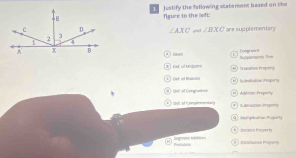 Justify the following statement based on the
figure to the left:
and ∠ BXC are supplementary
∠ AXC
AGiven Congruent
Supplements 1hm
I Def. of Midpoint M Transitive Property
c Def, of Bisector NSubstitution Properly
D) Def. of Congruence 0 Addition Properly
ε) Def. of Complementary P  Subtraction Properly
Q Multiplication Property
#Division Property
Segment Addition
H 5 Distributive Property
Postulate