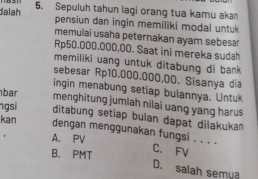 Sepuluh tahun lagi orang tua kamu akan
dalah
pensiun dan ingin memiliki modal untuk 
memulai usaha peternakan ayam sebesar
Rp50.000.000,00. Saat ini mereka sudah
memiliki uang untuk ditabung di bank .
sebesar Rp10.000.000,00. Sisanya dia
ingin menabung setiap bulannya. Untuk
bar
menghitung jumlah nilai uang yang harus
ngsi
ditabung setiap bulan dapat dilakukan 
kan
dengan menggunakan fungsi . . . .
A. PV
B. PMT
C. FV
D. salah semua