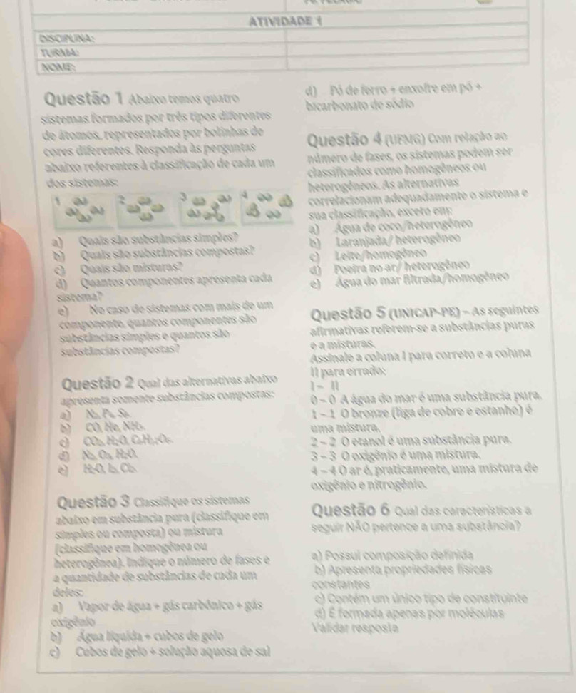 Abaixo temos quatro d) Pó de ferro + enxofre em 
sistemas formados por três tipos diferentes bicarbonato de sódio
de átomos, representados por bolinhas de Questão 4 (UEMG) Com relação ao
cores diferentes. Responda às perguntas
abaixo referentes à classificação de cada um número de fases, os sistemas podem ser
dos sistemãs: classificados como homogêneos ou
heterogêneos. As alternativas
2 3
correlacionam adequadamente o sístema e
sua classificação, exceto em:
a) Água de coco/heterogêneo
a) Quais são substâncias simples? b) Laranjada/ heterogêneo
b) Quais são substâncias compostas? c) Leite/homogêneo
c) Quaís são misturas?
d) Poeira no ar/ heterogêneo
d)  Quantos componentes apresenta cada e) Água do mar filtrada/homogêneo
sistera?
e) No caso de sistemas com mais de um
componente, quantos componentes são  Questão 5 (unicAP-PE) - As seguintes
substâncias simples e quantos são afirmativas referem-se a substâncias puras
substâncias compostas? é a místuras.
Assinale a coluna I para correto e a coluna
Il para errado:
Questão 2 qual das alternativas abaixo 1 - 11
apresenta somente substâncias compostas: 0 - 0 A água do mar é uma substância pura.
a) Na Pu So 1 - 1 O bronze (liga de cobro e estanho) é
b) CO, He, NH₃. uma mistura.
) CO₃ H;O, CaH₂;O6. 2 - 2 O etanol é uma substância pura.
d) Na Oa R₂O. 3 - 3 O oxigênio é uma mistura.
e) 1:O. 1 Cl 4 - 4 O ar é, praticamente, uma mistura de
oxigênio e nitrogênio.
Questão 3 Classifique os sistemas
abaixo em substância pura (classifique em Questão 6 qual das características a
simples ou composta) ou mistura seguir NÃO pertence a uma substância?
(classifique em homogênea ou
heterogênea). Indique o número de fases e a) Possul composição definida
a quantidade de substâncias de cada um b) Apresenta propriedades físicas
deles: constantes
a) Vapor de água + gás carbônico + gás c) Contém um único tipo de constituinte
d) É formada apenas por moléculas
oxigênio Valídar resposta
b) '' Água liquída + cubos de gelo
c) Cubos de gelo + solução aquosa de sal