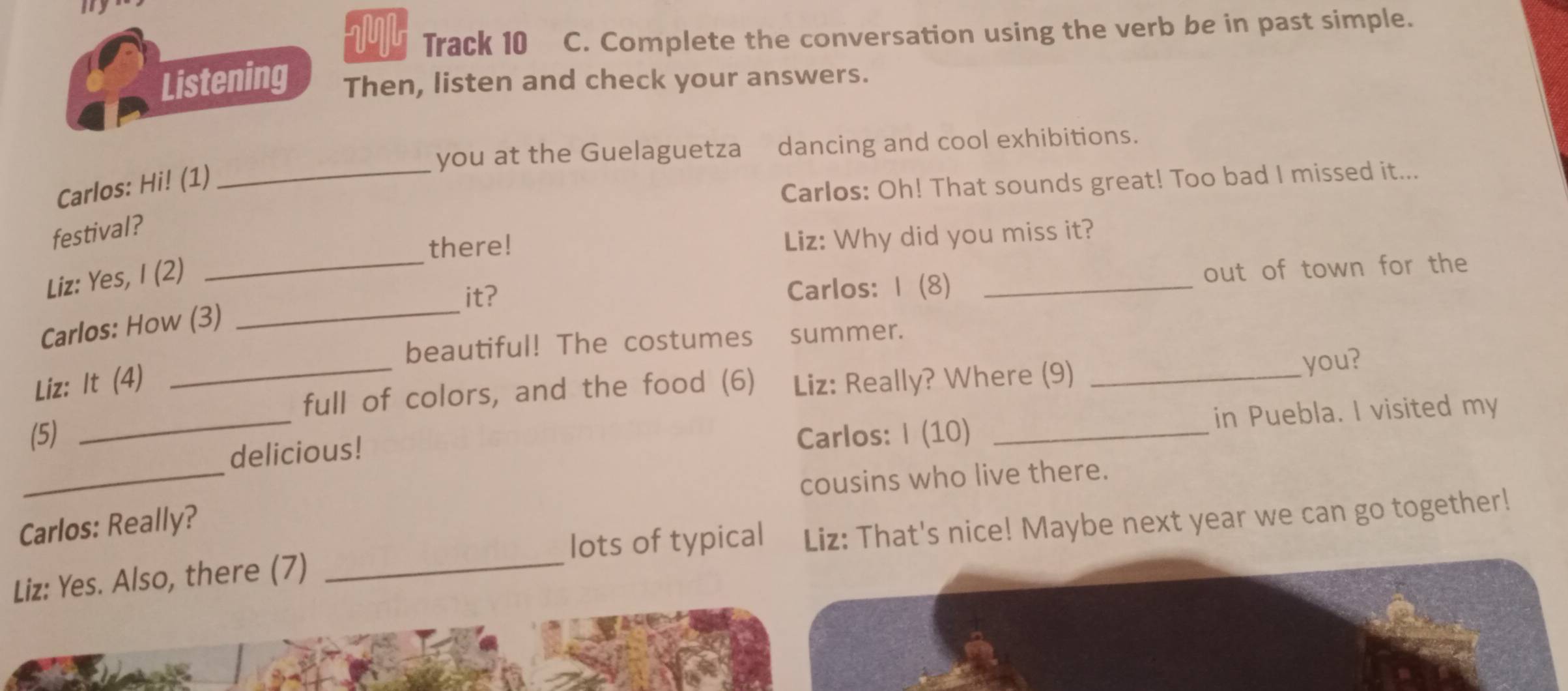 my 
Track 10 C. Complete the conversation using the verb be in past simple. 
Listening Then, listen and check your answers. 
_ 
you at the Guelaguetza₹ dancing and cool exhibitions. 
Carlos: Hi! (1) 
Carlos: Oh! That sounds great! Too bad I missed it... 
festival? 
there! 
Liz: Why did you miss it? 
_ 
Liz: Yes, I (2) 
_it? Carlos: | (8) _out of town for the 
Carlos: How (3) 
beautiful! The costumes summer. 
Liz: It (4) Liz: Really? Where (9)_ 
_ 
_full of colors, and the food (6) you? 
in Puebla. I visited my 
(5) Carlos: I (10)_ 
_ 
delicious! 
cousins who live there. 
Carlos: Really? 
lots of typical 
Liz: Yes. Also, there (7) _Liz: That's nice! Maybe next year we can go together!