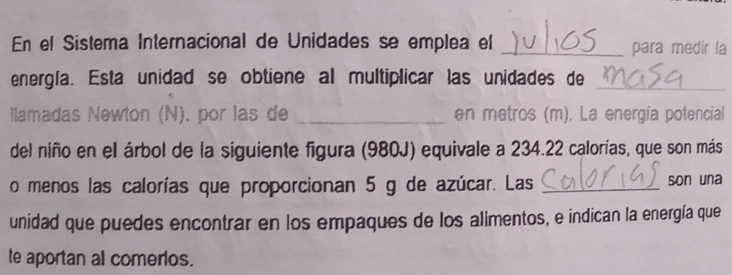 En el Sistema Internacional de Unidades se emplea el 
_para medir la 
energla. Esta unidad se obtiene al multiplicar las unidades de_ 
llamadas Newton (N). por las de _en metros (m). La energia potencial 
del niño en el árbol de la siguiente figura (980J) equivale a 234.22 calorías, que son más 
o menos las calorías que proporcionan 5 g de azúcar. Las _son una 
unidad que puedes encontrar en los empaques de los alimentos, e indican la energía que 
te aportan al comerios.