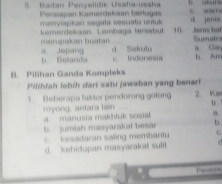 Badan Penyelidik Usaha-usaha b. ukura
Persiapan Kemerdekaan bertugas c. wam
menyiapkan segala sesuatu untuk d. jenis
kemerdekaan. Lembaga tersebut 10. Jenis bah
merupakan buatan Sumatra
a. Jepang d. Sekutu a. Gay
b. Belanda c. Indonesia b. Am
B. Pilihan Ganda Kompleks
Pilihlah lebíh dari satu jawaban yang benarl
1. Beberapa faktor pendorong gotong 2. Kar
royong, antara lain
Ir.
a. manusia makhluk sosial
a.
b. jumlah masyarakat besar
b .
c. kesadaran saling membantu C
d. kehidupan masyarakat sulit
a
Pendidile