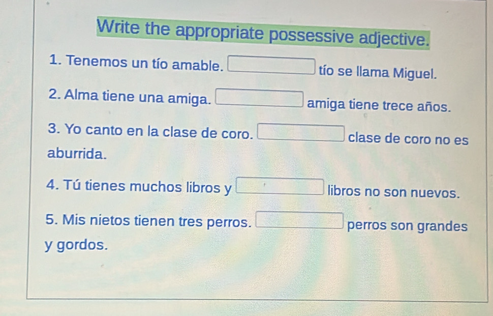 Write the appropriate possessive adjective. 
1. Tenemos un tío amable. □ tío se llama Miguel. 
2. Alma tiene una amiga. □ amiga tiene trece años. 
3. Yo canto en la clase de coro. □ clase de coro no es 
aburrida. 
4. Tú tienes muchos libros y □ libros no son nuevos. 
5. Mis nietos tienen tres perros. □ perros son grandes 
y gordos.