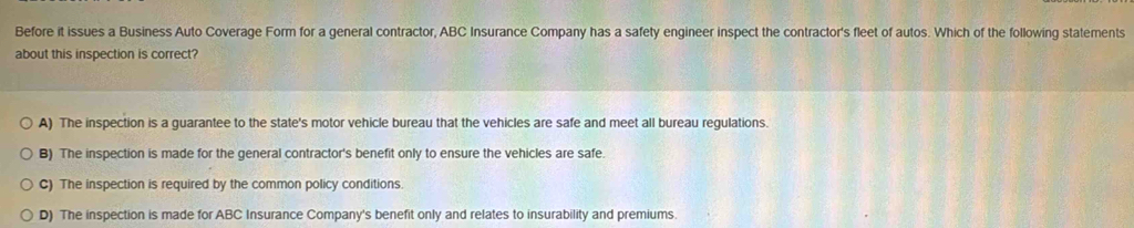 Before it issues a Business Auto Coverage Form for a general contractor, ABC Insurance Company has a safety engineer inspect the contractor's fleet of autos. Which of the following statements
about this inspection is correct?
A) The inspection is a guarantee to the state's motor vehicle bureau that the vehicles are safe and meet all bureau regulations.
B) The inspection is made for the general contractor's benefit only to ensure the vehicles are safe.
C) The inspection is required by the common policy conditions
D) The inspection is made for ABC Insurance Company's benefit only and relates to insurability and premiums.