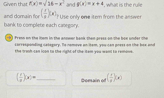 Given that f(x)=sqrt(16-x^2) and g(x)=x+4 , what is the rule 
and domain for ( f/g )(x) ? Use only one item from the answer 
bank to complete each category. 
→) Press on the item in the answer bank then press on the box under the 
corresponding category. To remove an item, you can press on the box and 
the trash can icon to the right of the item you want to remove.
( f/g )(x)= _ 
Domain of ( f/g )(x)