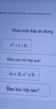 Đớc đệ 1 Trong các câu dưới đây, câu nào là mệnh đề toàn học? 
Chọn một đáp án đúng
x^2+1>0. 
Hôm nay trời đẹp quá!
exists x∈ R, x^2≤ 0. 
Bạn học lớp nào?