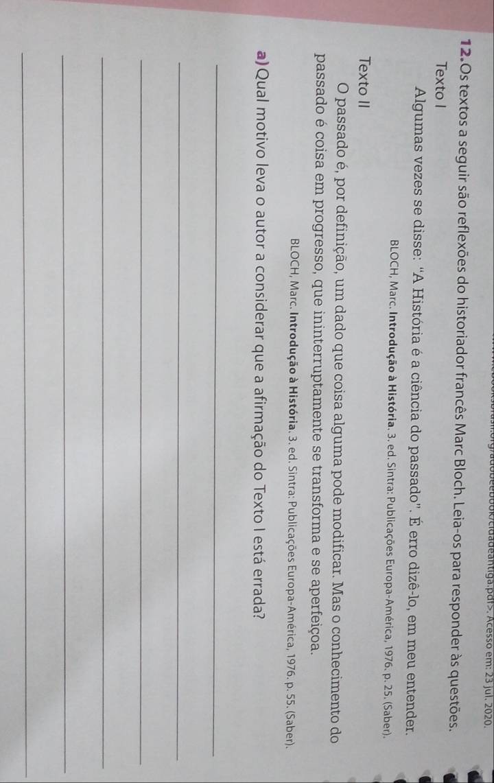 obeebook/cidadeantiga.pdf>. Acesso em: 23 jul. 2020. 
12.0s textos a seguir são reflexões do historiador francês Marc Bloch. Leia-os para responder às questões. 
Texto I 
Algumas vezes se disse: “A História é a ciência do passado”. É erro dizê-lo, em meu entender. 
BLOCH, Marc. Introdução à História. 3. ed. Sintra: Publicações Europa-América, 1976. p. 25. (Saber). 
Texto II 
O passado é, por definição, um dado que coisa alguma pode modificar. Mas o conhecimento do 
passado é coisa em progresso, que ininterruptamente se transforma e se aperfeiçoa. 
BLOCH, Marc. Introdução à História. 3. ed. Sintra: Publicações Europa-América, 1976. p. 55. (Saber). 
a)Qual motivo leva o autor a considerar que a afirmação do Texto I está errada? 
_ 
_ 
_ 
_ 
_ 
_