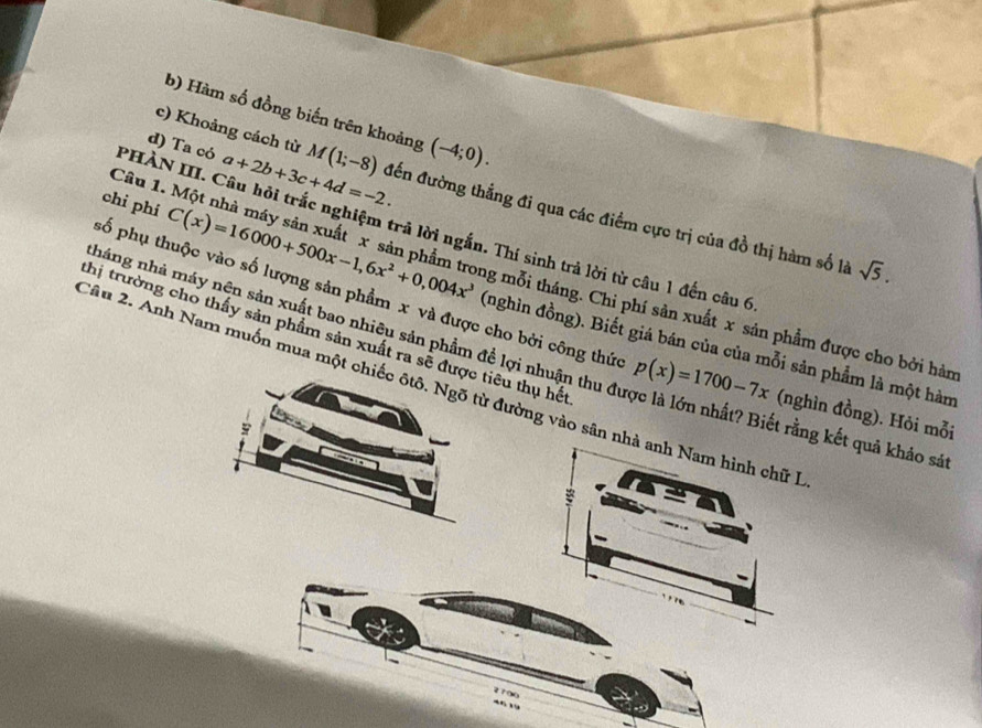 Hàm số đồng biến trên khoảng (-4;0). 
c) Khoảng cách từ
Câu 1.
d) Ta có a+2b+3c+4d=-2. M(1;-8) đến đường thẳng đi qua các điểm cực trị của đồ thị hàm số là
PHÀN III. Câu hỏi trắc nghiệm trả lời ngắn. Thí sinh trả lời từ câu 1 đến câu 6
sqrt(5). 
pố phụ thuộc vào số lượng sản phẩm x và được cho bởi công thức
chi phí C(x)=16000+500x-1,6x^2+0,004x^3 (nghìn đồng). Biết giá bán của của mỗi sản phẩm là một hàm
ng mỗi tháng. Chi phí sản xuất x sản phẩm được cho bởi hàm
nháng nhà máy nên sản xuất bao nhiêu sản phẩm đề lợi nhuận thu đự p(x)=1700-7x (nghìn đồng). Hỏi mỗi
thị trường cho thấy sản phẩm sản xuất ra sẽ được tiêu thụ hết : là lớn nhất? Biết rằng kết quả khảo sát
Câu 2. Anh Nam muốn mua một chiếc ôtô. Ngõ từ đường vào sân nhà anh Nam hình chữ I
2100