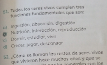 Todos los seres vivos cumplen tres
funciones fundamentales que son:
a) Ingestión, absorción, digestión
Nutrición, interacción, reproducción
c) Dormir, estudiar, vivir
d) Crecer, jugar, descansar
52. ¿Cómo se llaman los restos de seres vivos
que vivieron hace muchos años y que se