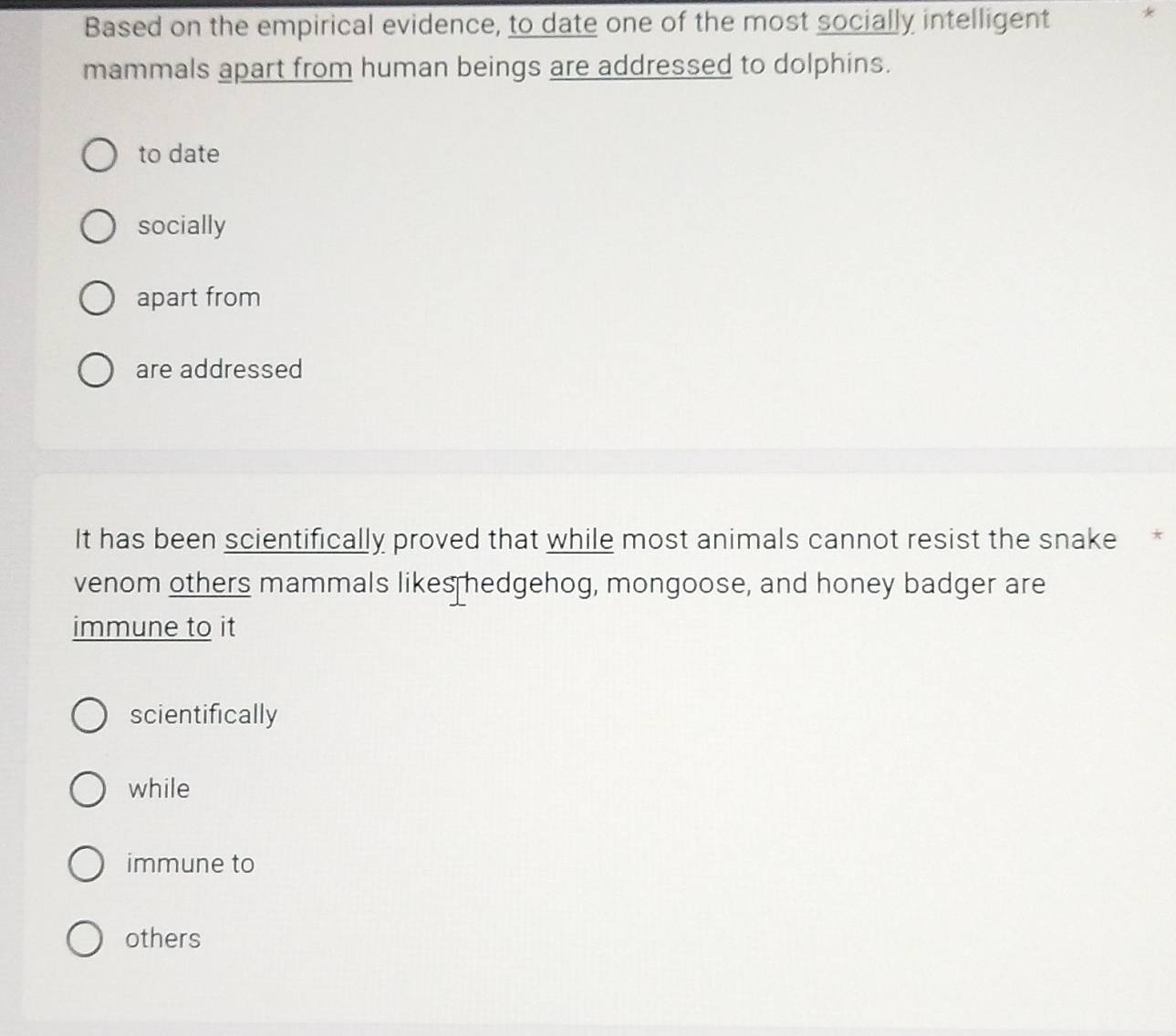 Based on the empirical evidence, to date one of the most socially intelligent *
mammals apart from human beings are addressed to dolphins.
to date
socially
apart from
are addressed
It has been scientifically proved that while most animals cannot resist the snake *
venom others mammals likes hedgehog, mongoose, and honey badger are
immune to it
scientifically
while
immune to
others