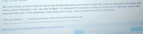 (Type a whole humber) 
14, Last month, a truck made 2 round trips to Erie and some round trips to Nashvilie. Write an expression that snows now 
many miles it traveled in all. Use the variable n to represent the unknown number of round trips to Nashvile. Identify and 
describe the part of the expression that shows how many miles it traveled to and from Nashville. 
The expression □ shows how many miles the truck traveled in all. 
(Use the operation symbols in the math paletle as needed. Do not simpilty.) 
Enter your answer in the answer box and than chok Check Answer. 
== 1 ==