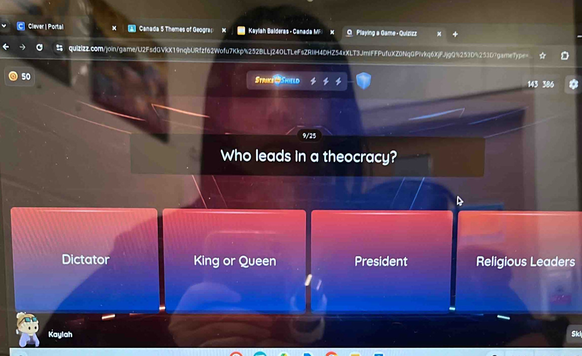Clever | Portal Canada 5 Themes of Geograp × Kaylah Balderas - Canada MF Q Playing a Game - Quizizz
quizizz.com/join/game/U2FsdGVkX19nqbURfzf62Wofu7Kkp%252BLLj24OLTLeFsZRIIH4DHZ54xXLT3JmIFFPufuXZ0NqGPIvkq6XjFJjgQ%253D%253D?gameType=
50
Strike 4 Shield 143 386
9/25
Who leads in a theocracy?
Dictator King or Queen President Religious Leaders
Kaylah Ski