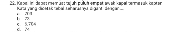 Kapal ini dapat memuat tujuh puluh empat awak kapal termasuk kapten.
Kata yang dicetak tebal seharusnya diganti dengan....
a. 703
b. 73
c. 6.704
d. 74