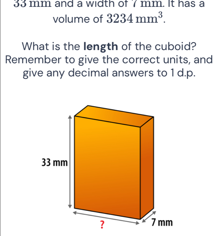 33 mm and a width of 7 mm. It has a 
volume of 3234mm^3. 
What is the length of the cuboid? 
Remember to give the correct units, and 
give any decimal answers to 1 d.p.