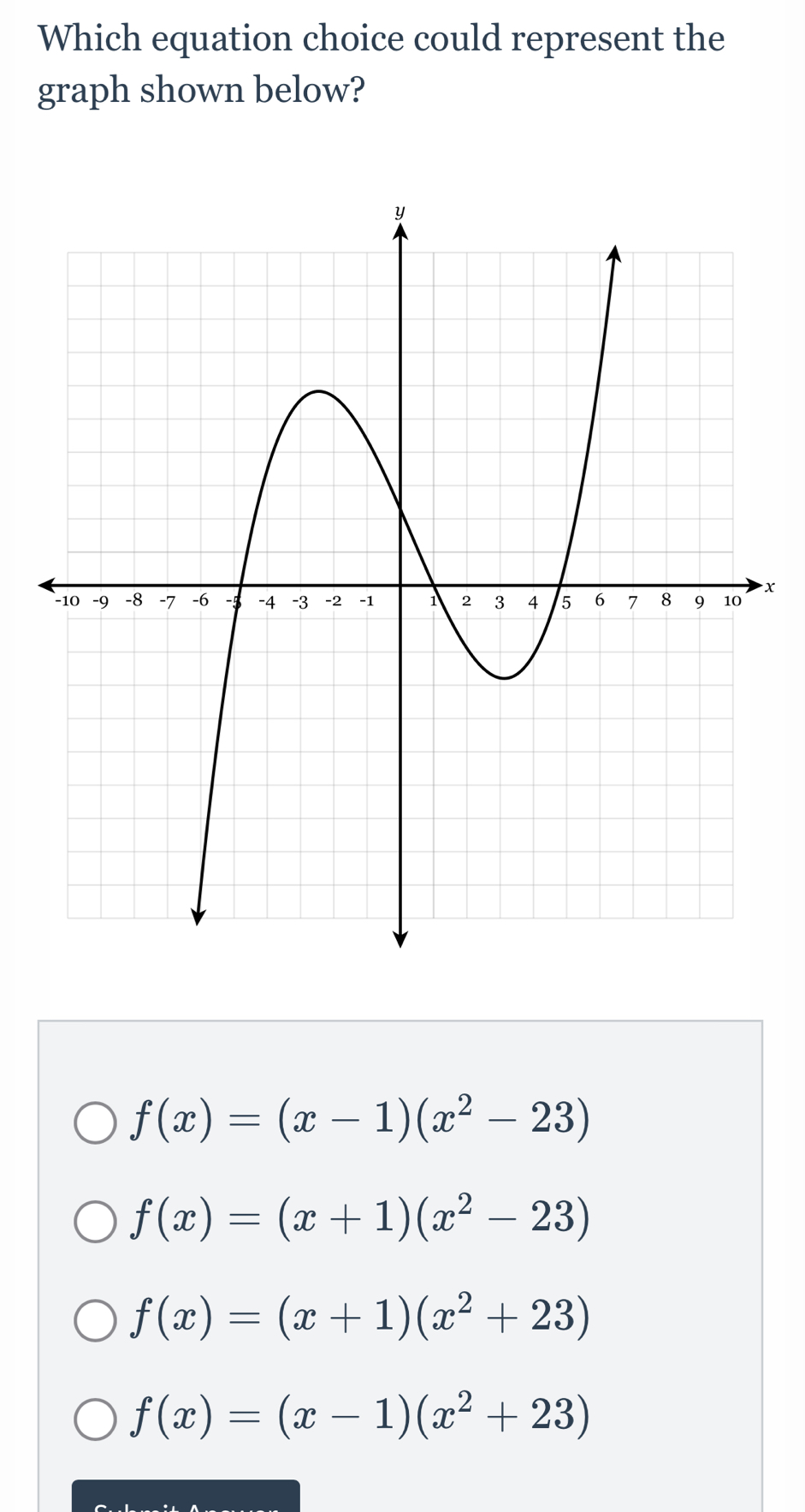 Which equation choice could represent the
graph shown below?
x
f(x)=(x-1)(x^2-23)
f(x)=(x+1)(x^2-23)
f(x)=(x+1)(x^2+23)
f(x)=(x-1)(x^2+23)