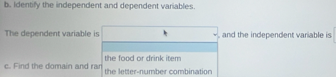 Identify the independent and dependent variables. 
The dependent variable is □ , and the independent variable is 
the food or drink item 
c. Find the domain and ran 
the letter-number combination