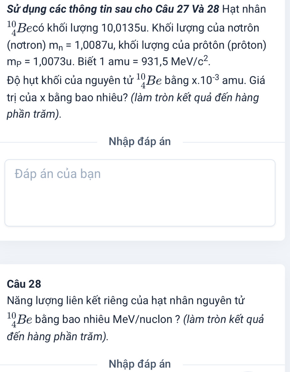 Sử dụng các thông tin sau cho Câu 27 Và 28 Hạt nhân
beginarrayr 10 4endarray Becó khối lượng 10,0135u. Khối lượng của nơtrôn 
(nơtron) m_n=1,0087u 1, khối lượng của prôtôn (prôton)
m_P=1,0073u. Biết 1 amu =931,5MeV/c^2. 
Độ hụt khối của nguyên tử ^10_4Be bằng x.10^(-3) amu. Giá 
trị của x bằng bao nhiêu? (làm tròn kết quả đến hàng 
phần trăm). 
Nhập đáp án 
Đáp án của bạn 
Câu 28 
Năng lượng liên kết riêng của hạt nhân nguyên tử
beginarrayr 10 4endarray Be bằng bao nhiêu MeV/nuclon ? (làm tròn kết quả 
đến hàng phần trăm). 
Nhập đáp án