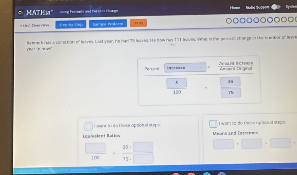 MATHia" Using Percents and Percent Change Home Audio Support Systan 
« Unit Overview Step-by-Step Sample Problem Hints 
Kenneth has a collection of leaves. Last year, he had 75 leaves. He now has 111 leaves. What is the percent change in the number of leave
year to now? 
Amount Increase 
Percent increase Amount Original
frac boxed k100
36
75
I want to do these optional steps. I want to do these optional steps. 
Equivalent Ratios Means and Extremes
 □ /100  _ 36·   □ /□  
□ · □ =□
75·