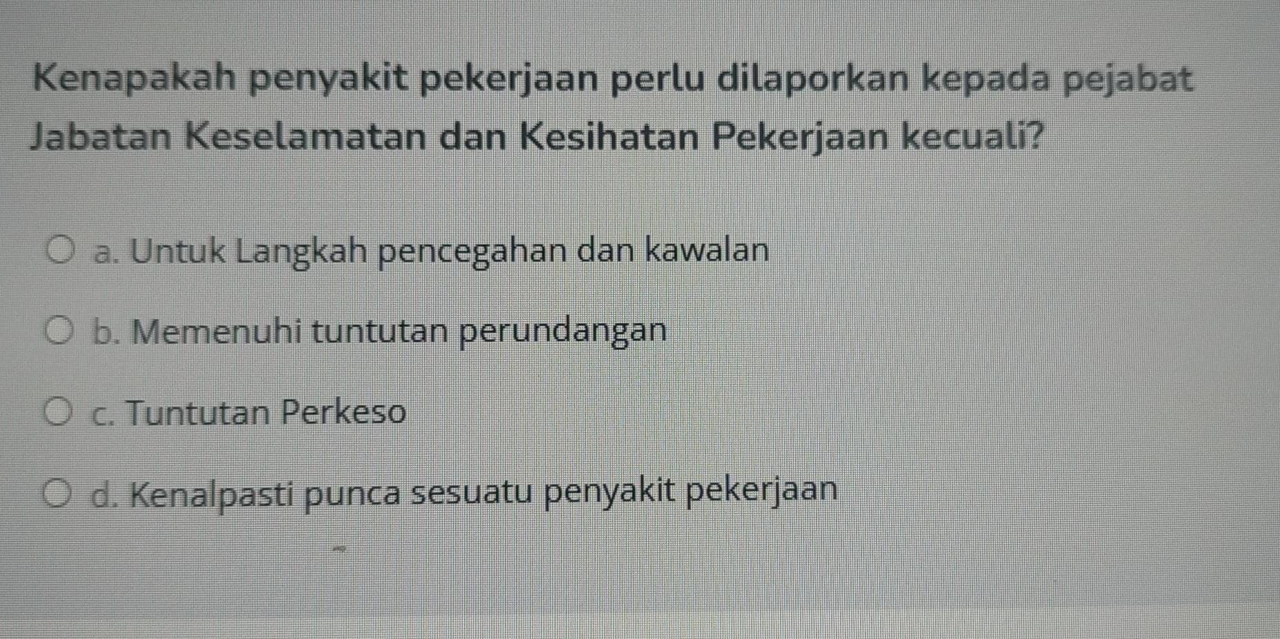 Kenapakah penyakit pekerjaan perlu dilaporkan kepada pejabat
Jabatan Keselamatan dan Kesihatan Pekerjaan kecuali?
a. Untuk Langkah pencegahan dan kawalan
b. Memenuhi tuntutan perundangan
c. Tuntutan Perkeso
d. Kenalpasti punca sesuatu penyakit pekerjaan