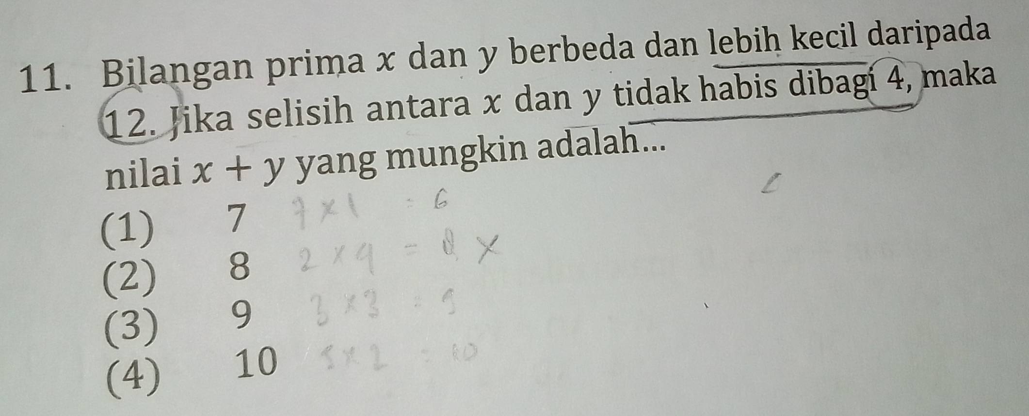 Bilangan prima x dan y berbeda dan lebih kecil daripada
12. Jika selisih antara x dan y tidak habis dibagi 4, maka
nilai x+y yang mungkin adalah...
(1) te 7
(2) 8
(3) 9
(4) ) 10